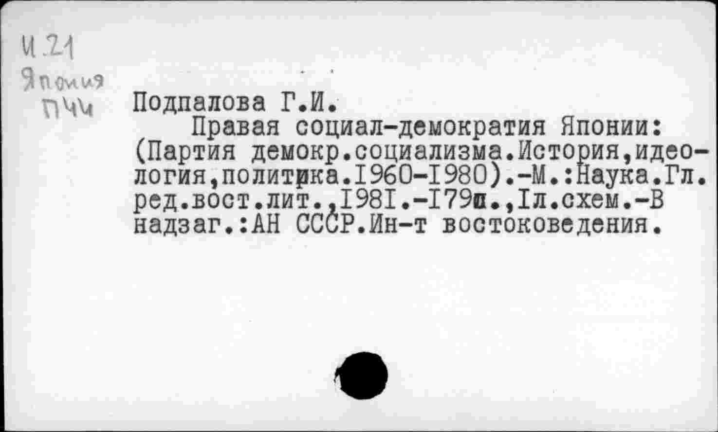 ﻿Ц21
9 ПОмиЭ
ПММ Подпалова Г.И.
Правая социал-демократия Японии: (Партия демокр.социализма.История,идеология, политика. I 960-1980). -М.: Наука.Гл. ред.вост.лит.,1981.-179п.,1л.схем.-В надзаг.:АН СССР.Ин-т востоковедения.